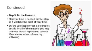 Continued.
• Step 3: Do the Research
• Plenty of time is needed for this step
as it will take the most of your time
• Ensure you keep correct bibliographic
details for all of the material you may
later use in your report (you can use
Mendeley or other referencing
software)
 