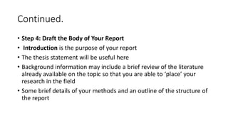 Continued.
• Step 4: Draft the Body of Your Report
• Introduction is the purpose of your report
• The thesis statement will be useful here
• Background information may include a brief review of the literature
already available on the topic so that you are able to ‘place’ your
research in the field
• Some brief details of your methods and an outline of the structure of
the report
 