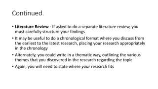 Continued.
• Literature Review - If asked to do a separate literature review, you
must carefully structure your findings
• It may be useful to do a chronological format where you discuss from
the earliest to the latest research, placing your research appropriately
in the chronology
• Alternately, you could write in a thematic way, outlining the various
themes that you discovered in the research regarding the topic
• Again, you will need to state where your research fits
 