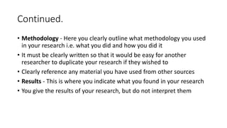 Continued.
• Methodology - Here you clearly outline what methodology you used
in your research i.e. what you did and how you did it
• It must be clearly written so that it would be easy for another
researcher to duplicate your research if they wished to
• Clearly reference any material you have used from other sources
• Results - This is where you indicate what you found in your research
• You give the results of your research, but do not interpret them
 