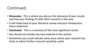 Continued.
• Discussion - This is where you discuss the relevance of your results
and how your findings fit with other research in the area
• It will relate back to your literature review and your introductory
thesis statement
• Conclusion - This is a summary of the most significant results
• You should not include any new material in this section
• Sometimes you could indicate some areas where your research has
limits or where further research would be useful
 