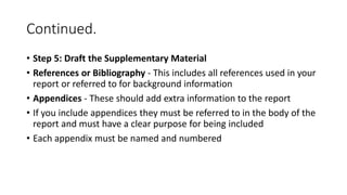 Continued.
• Step 5: Draft the Supplementary Material
• References or Bibliography - This includes all references used in your
report or referred to for background information
• Appendices - These should add extra information to the report
• If you include appendices they must be referred to in the body of the
report and must have a clear purpose for being included
• Each appendix must be named and numbered
 