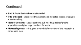 Continued.
• Step 6: Draft the Preliminary Material
• Title of Report - Make sure this is clear and indicates exactly what you
are researching
• Table of Contents - List all sections, sub headings tables/graphs
appendices and give page numbers for each
• Abstract/Synopsis - This gives a very brief overview of the report in a
condensed form
 