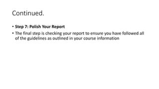 Continued.
• Step 7: Polish Your Report
• The final step is checking your report to ensure you have followed all
of the guidelines as outlined in your course information
 