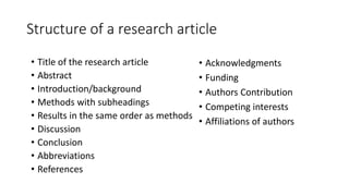 Structure of a research article
• Acknowledgments
• Funding
• Authors Contribution
• Competing interests
• Affiliations of authors
• Title of the research article
• Abstract
• Introduction/background
• Methods with subheadings
• Results in the same order as methods
• Discussion
• Conclusion
• Abbreviations
• References
 