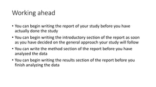 Working ahead
• You can begin writing the report of your study before you have
actually done the study
• You can begin writing the introductory section of the report as soon
as you have decided on the general approach your study will follow
• You can write the method section of the report before you have
analyzed the data
• You can begin writing the results section of the report before you
finish analyzing the data
 