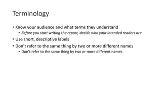Terminology
• Know your audience and what terms they understand
• Before you start writing the report, decide who your intended readers are
• Use short, descriptive labels
• Don’t refer to the same thing by two or more different names
• Don’t refer to the same thing by two or more different names
 