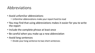 Abbreviations
• Avoid unfamiliar abbreviations
• Unfamiliar abbreviations make your report hard to read
• You may find that using abbreviations makes it easier for you to write
the report
• Include the complete phrase at least once
• Be careful when you make up a new abbreviation
• Avoid long sentences
• Divide your long sentence to two short sentences
 