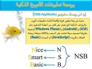 NSB
‫الوي‬ ‫تطبيقات‬ ‫إلنشاء‬‫وكاملة‬ ‫قوية‬ ‫تطوير‬ ‫بيئة‬ ‫عن‬ ‫ة‬‫ر‬‫عبا‬‫ب‬
‫التشغي‬‫أنظمة‬ ‫من‬ ‫كثير‬ ‫على‬ ‫تعمل‬‫التي‬ ‫الذكية‬ ‫والهواتف‬‫مثل‬ ‫ل‬
( )‫و‬( )‫و‬( )‫وغيرها‬
‫وبلغ‬‫واالفالت‬ ‫السحب‬ ‫على‬ ‫تعتمد‬ ‫سهلة‬ ‫تصميم‬ ‫بطريقة‬‫برمجة‬ ‫ة‬
‫سكريبت‬ ‫الجافا‬( )‫البيسك‬‫أو‬( )
Nice N
Smart S
Basic B
‫الذكية‬ ‫األجهزة‬ ‫تطبيقات‬ ‫برمجة‬
‫ستوديو‬‫بيسك‬ ‫اس‬‫إن‬(NSB-AppStudio)
 