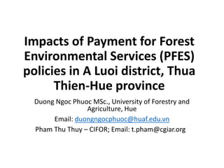 Impacts of Payment for Forest
Environmental Services (PFES)
policies in A Luoi district, Thua
Thien-Hue province
Duong Ngoc Phuoc MSc., University of Forestry and
Agriculture, Hue
Email: duongngocphuoc@huaf.edu.vn
Pham Thu Thuy – CIFOR; Email: t.pham@cgiar.org
 