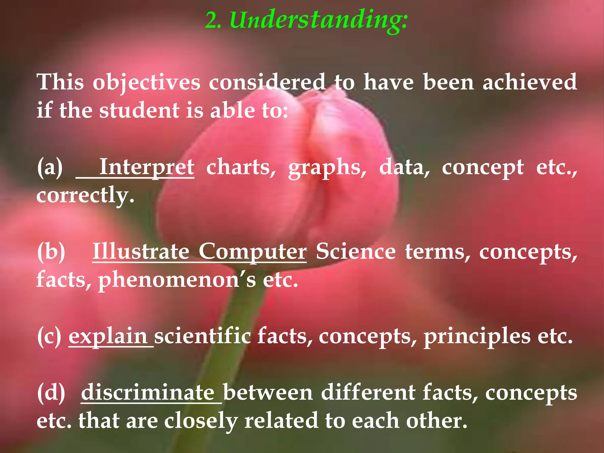 2. Understanding:
This objectives considered to have been achieved
if the student is able to:
(a) Interpret charts, graphs, data, concept etc.,
correctly.
(b) Illustrate Computer Science terms, concepts,
facts, phenomenon’s etc.
(c) explain scientific facts, concepts, principles etc.
(d) discriminate between different facts, concepts
etc. that are closely related to each other.
 