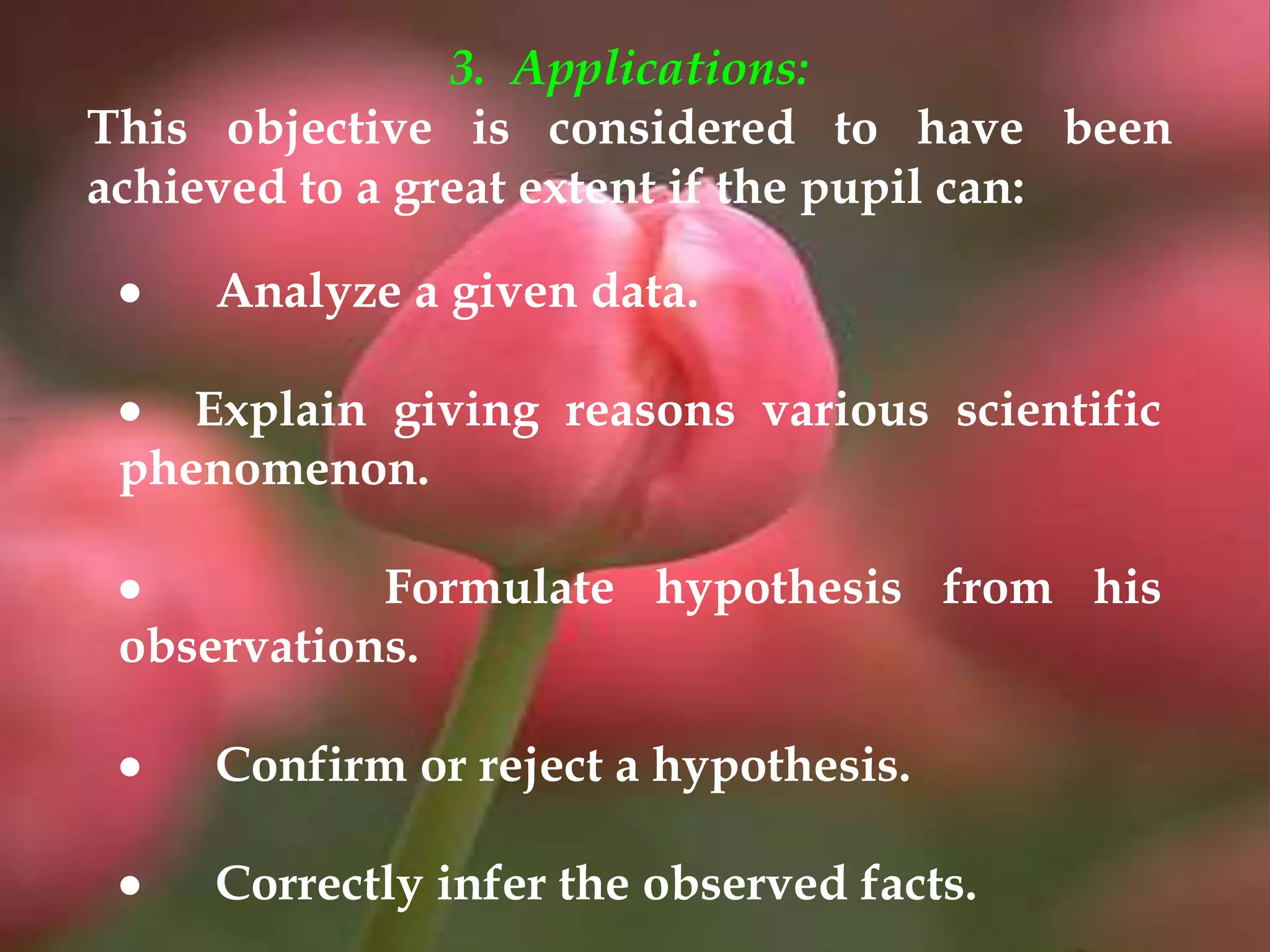  Analyze a given data.
 Explain giving reasons various scientific
phenomenon.
 Formulate hypothesis from his
observations.
 Confirm or reject a hypothesis.
 Correctly infer the observed facts.
3. Applications:
This objective is considered to have been
achieved to a great extent if the pupil can:
 