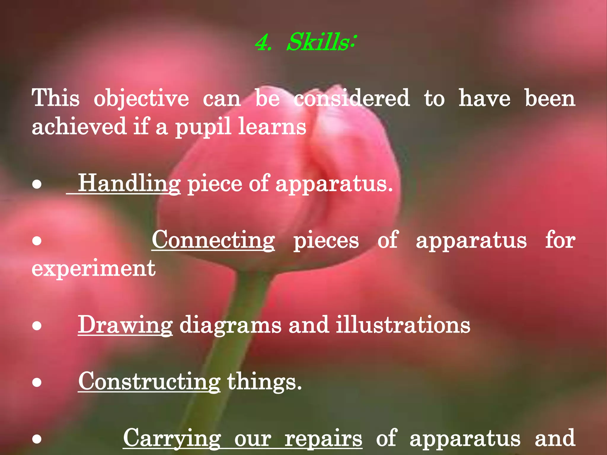 4. Skills:
This objective can be considered to have been
achieved if a pupil learns
 Handling piece of apparatus.
 Connecting pieces of apparatus for
experiment
 Drawing diagrams and illustrations
 Constructing things.
 Carrying our repairs of apparatus and
 