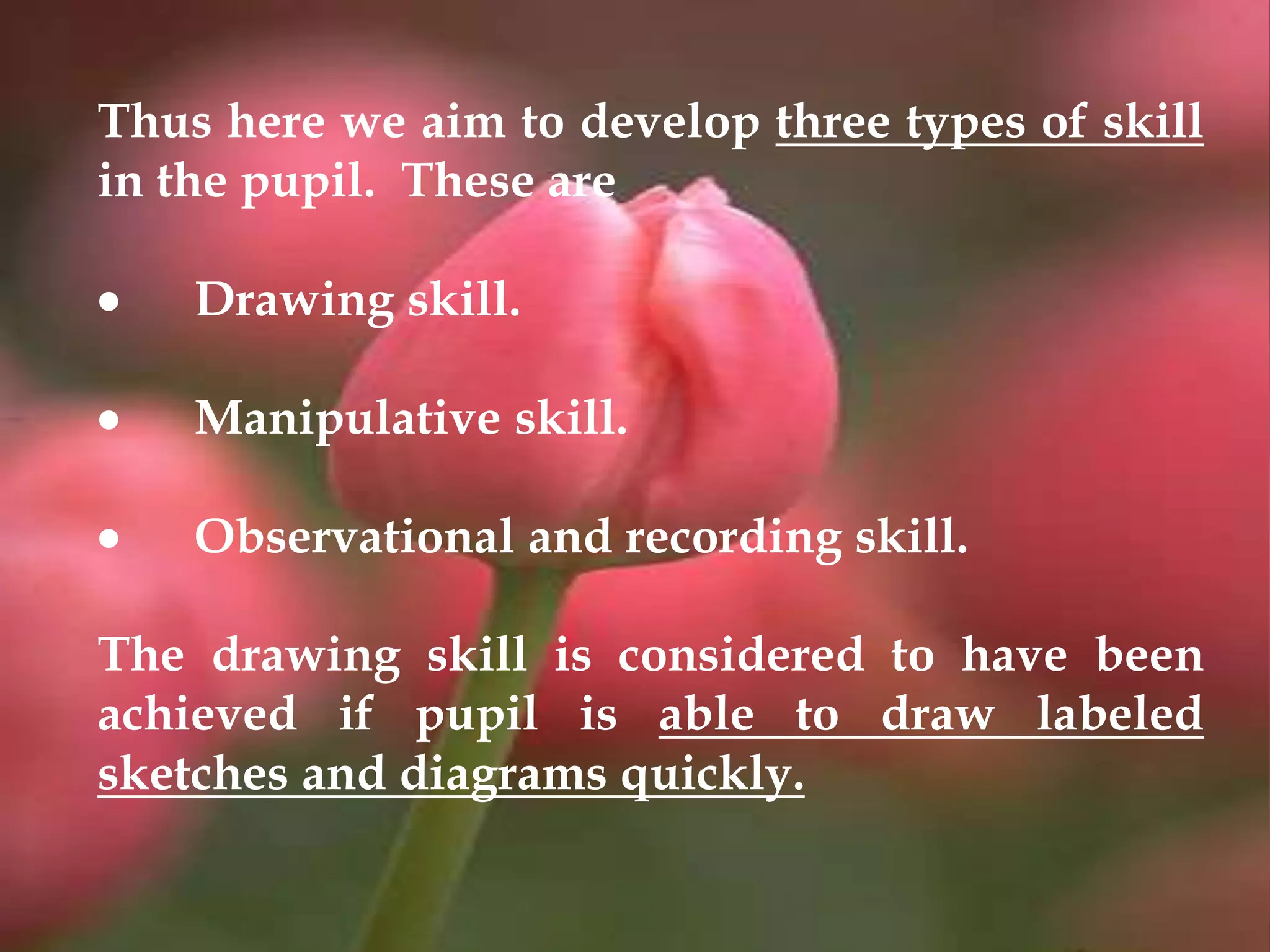 Thus here we aim to develop three types of skill
in the pupil. These are
 Drawing skill.
 Manipulative skill.
 Observational and recording skill.
The drawing skill is considered to have been
achieved if pupil is able to draw labeled
sketches and diagrams quickly.
 