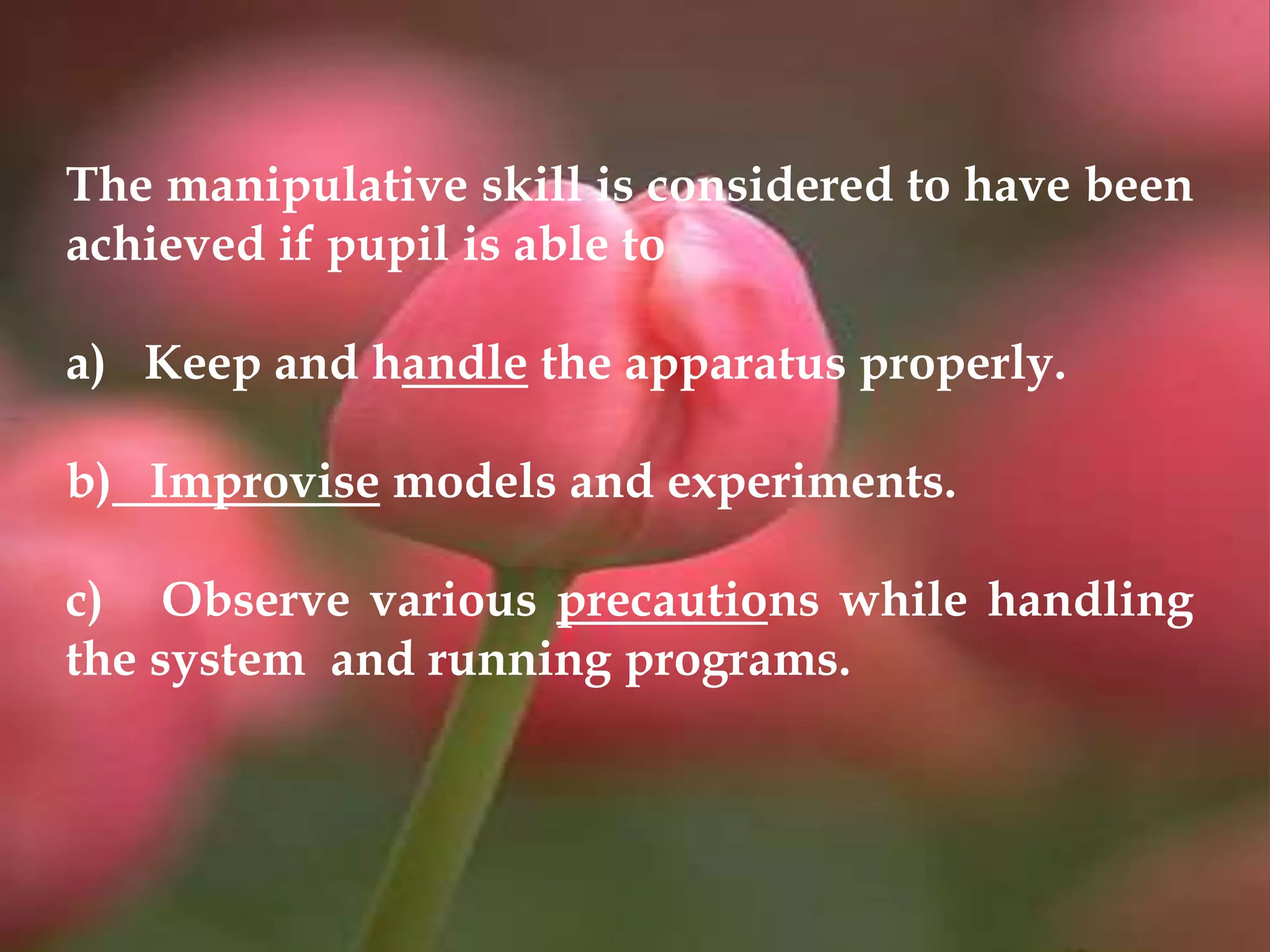 The manipulative skill is considered to have been
achieved if pupil is able to
a) Keep and handle the apparatus properly.
b) Improvise models and experiments.
c) Observe various precautions while handling
the system and running programs.
 