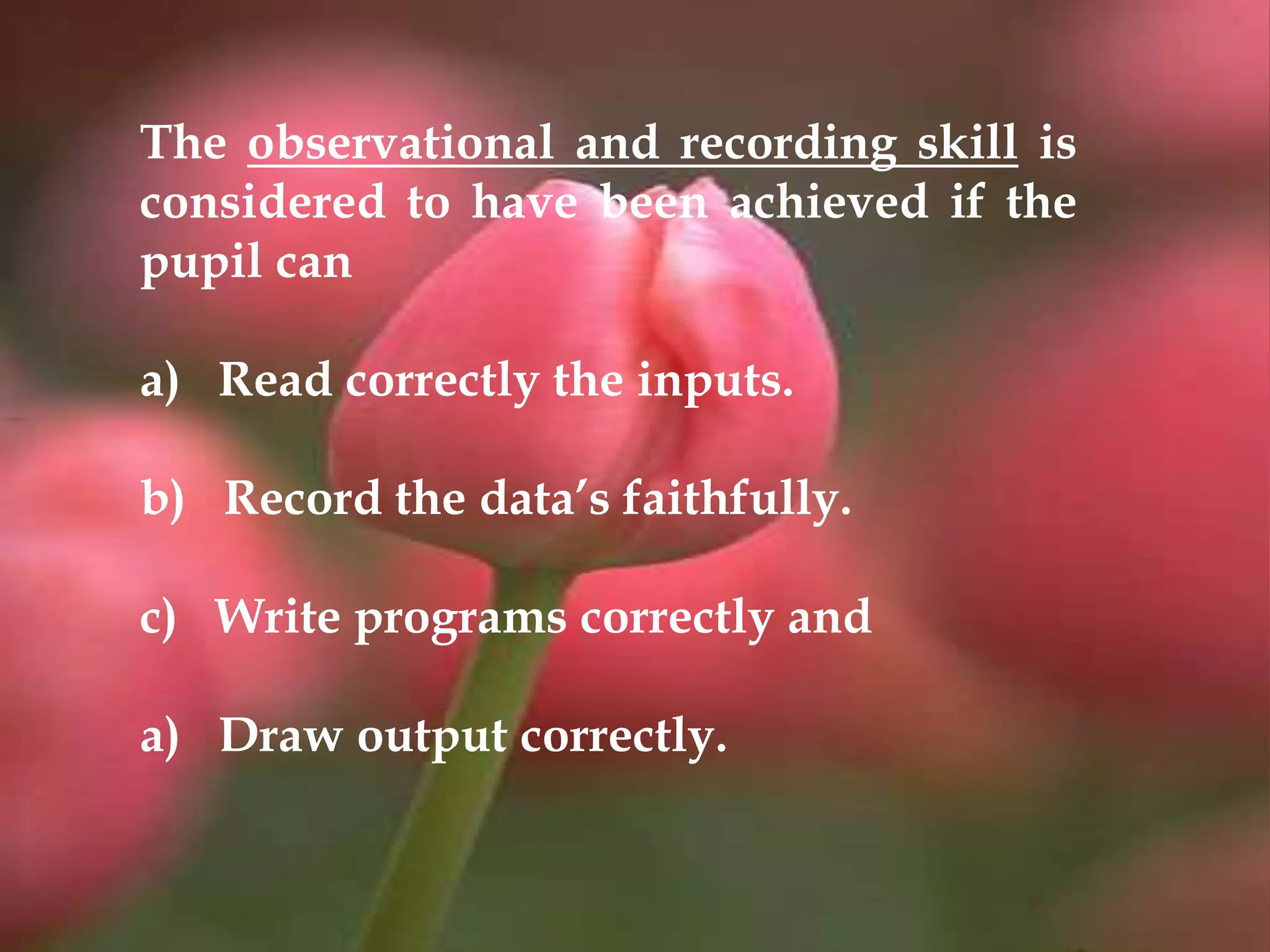 The observational and recording skill is
considered to have been achieved if the
pupil can
a) Read correctly the inputs.
b) Record the data’s faithfully.
c) Write programs correctly and
a) Draw output correctly.
 