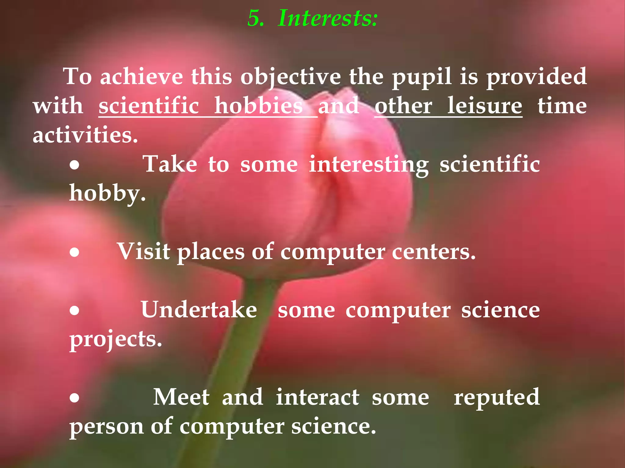 5. Interests:
To achieve this objective the pupil is provided
with scientific hobbies and other leisure time
activities.
 Take to some interesting scientific
hobby.
 Visit places of computer centers.
 Undertake some computer science
projects.
 Meet and interact some reputed
person of computer science.
 