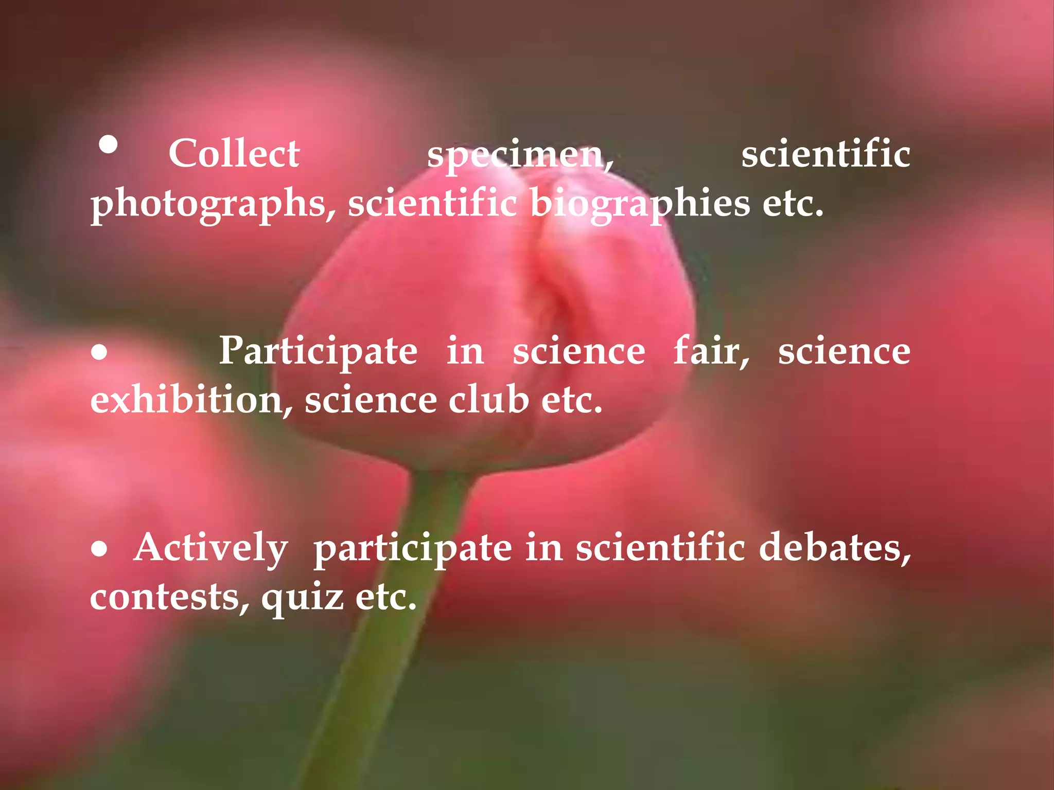 • Collect specimen, scientific
photographs, scientific biographies etc.
 Participate in science fair, science
exhibition, science club etc.
 Actively participate in scientific debates,
contests, quiz etc.
 