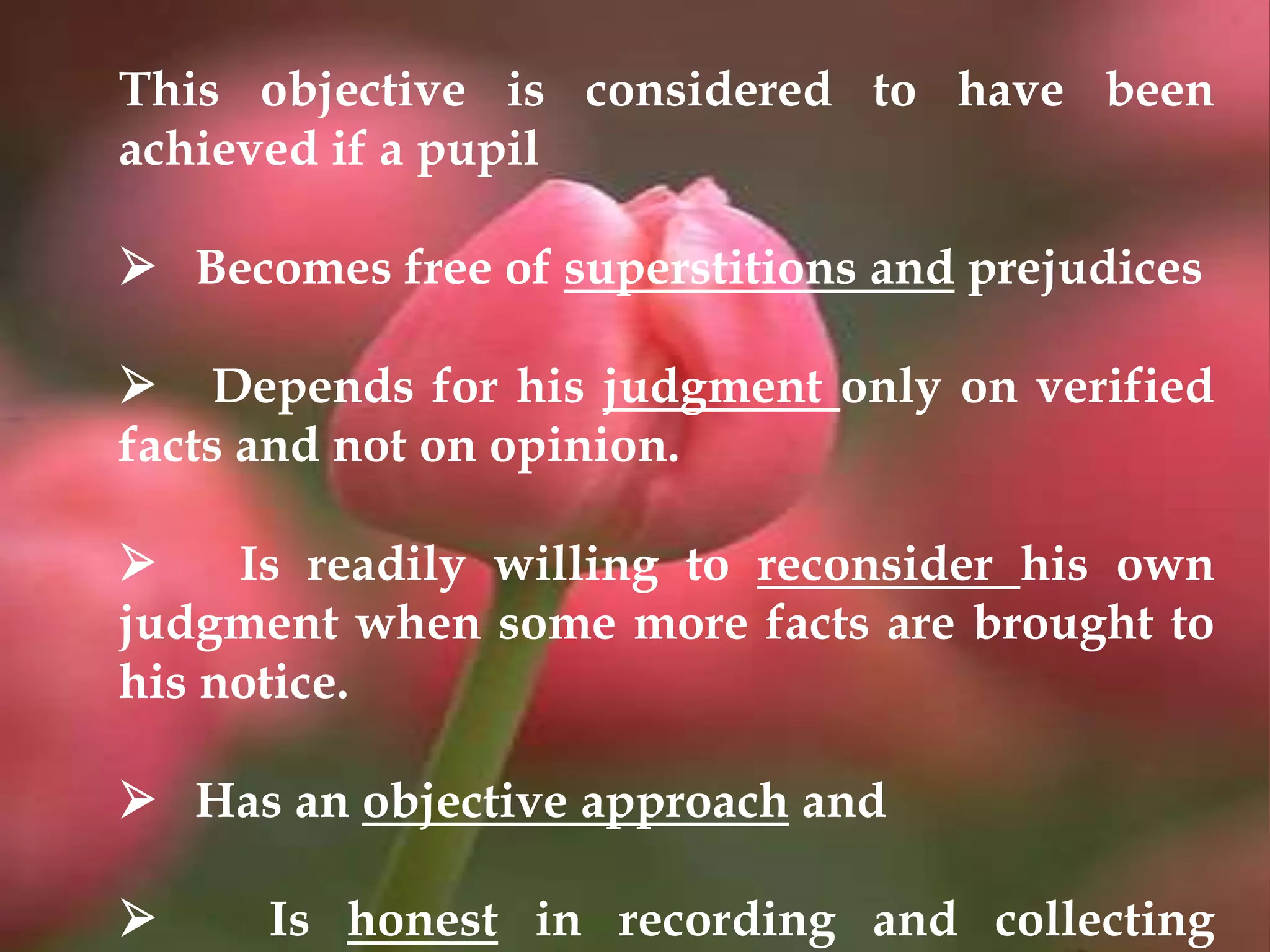 This objective is considered to have been
achieved if a pupil
 Becomes free of superstitions and prejudices
 Depends for his judgment only on verified
facts and not on opinion.
 Is readily willing to reconsider his own
judgment when some more facts are brought to
his notice.
 Has an objective approach and
 Is honest in recording and collecting
 