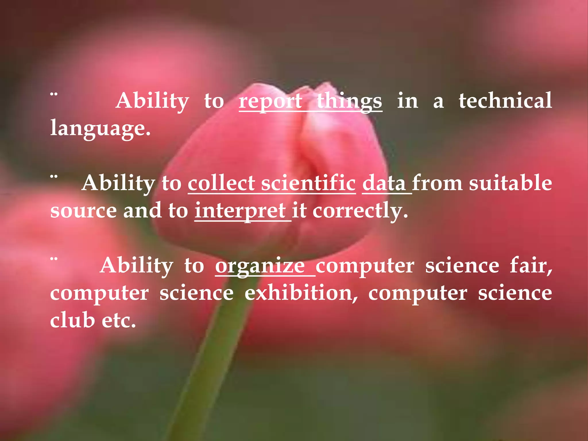 ¨ Ability to report things in a technical
language.
¨ Ability to collect scientific data from suitable
source and to interpret it correctly.
¨ Ability to organize computer science fair,
computer science exhibition, computer science
club etc.
 