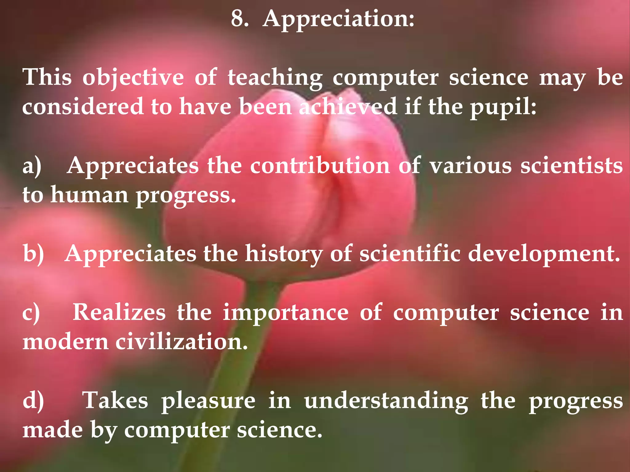 8. Appreciation:
This objective of teaching computer science may be
considered to have been achieved if the pupil:
a) Appreciates the contribution of various scientists
to human progress.
b) Appreciates the history of scientific development.
c) Realizes the importance of computer science in
modern civilization.
d) Takes pleasure in understanding the progress
made by computer science.
 