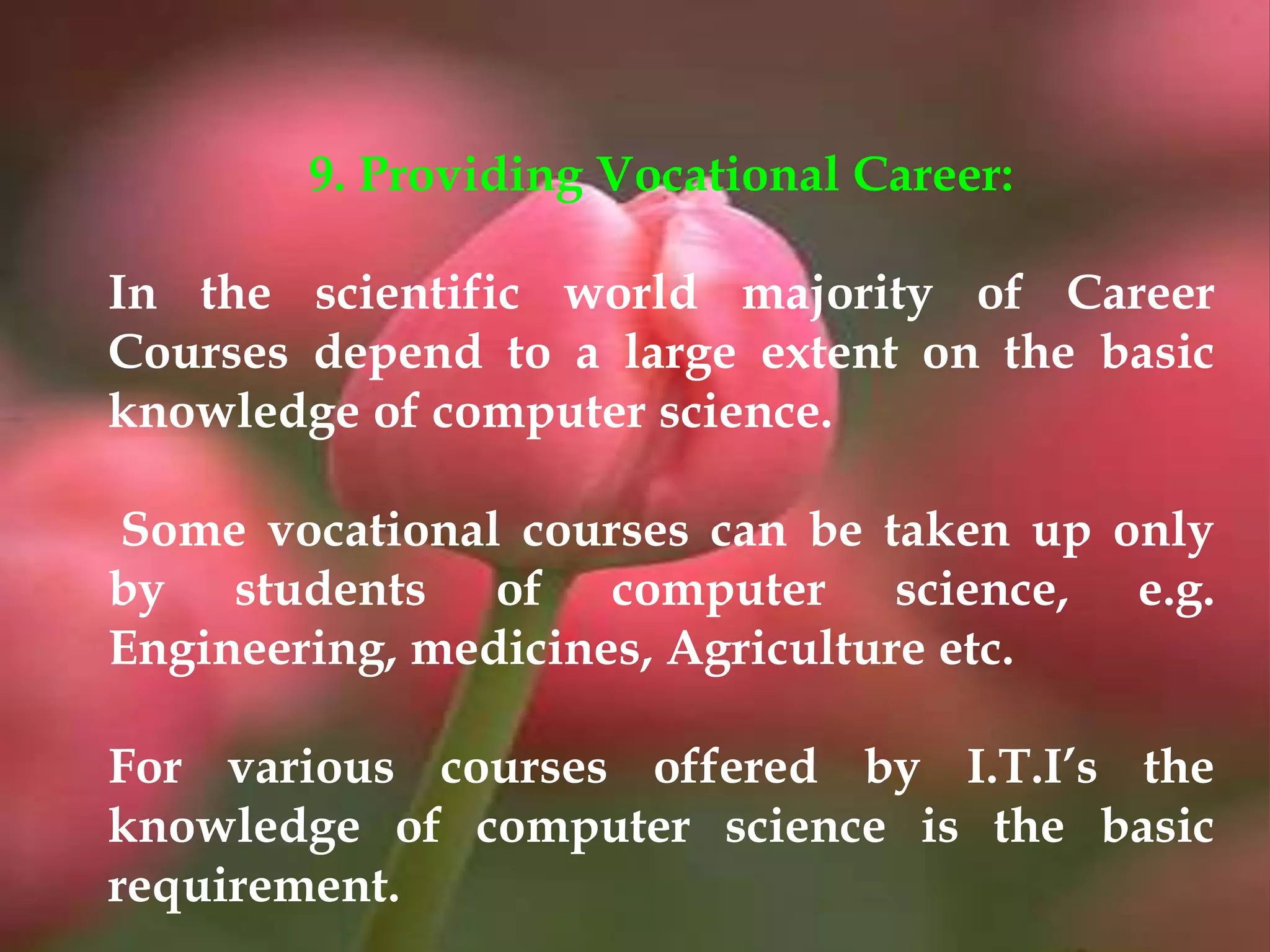9. Providing Vocational Career:
In the scientific world majority of Career
Courses depend to a large extent on the basic
knowledge of computer science.
Some vocational courses can be taken up only
by students of computer science, e.g.
Engineering, medicines, Agriculture etc.
For various courses offered by I.T.I’s the
knowledge of computer science is the basic
requirement.
 