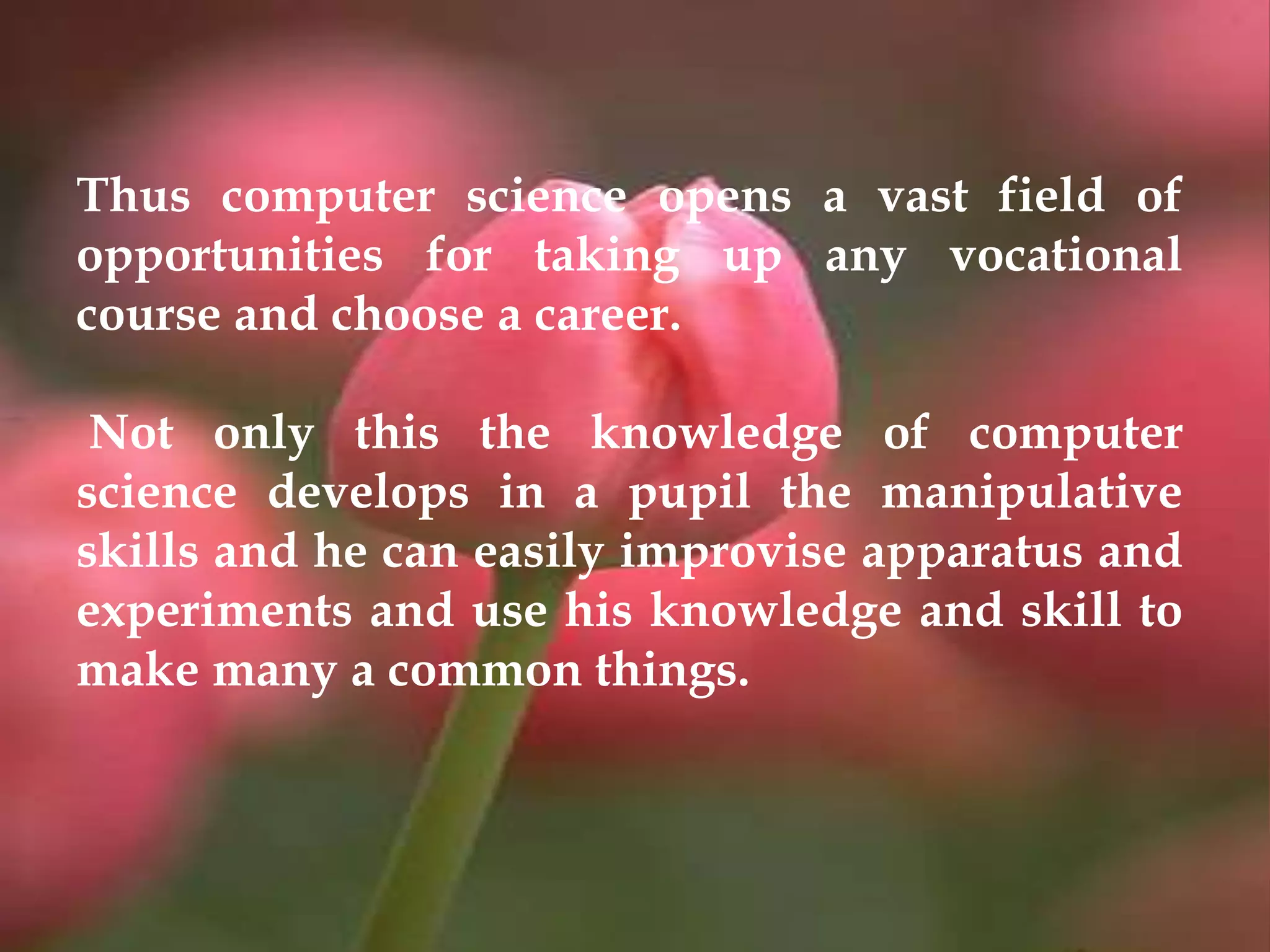 Thus computer science opens a vast field of
opportunities for taking up any vocational
course and choose a career.
Not only this the knowledge of computer
science develops in a pupil the manipulative
skills and he can easily improvise apparatus and
experiments and use his knowledge and skill to
make many a common things.
 