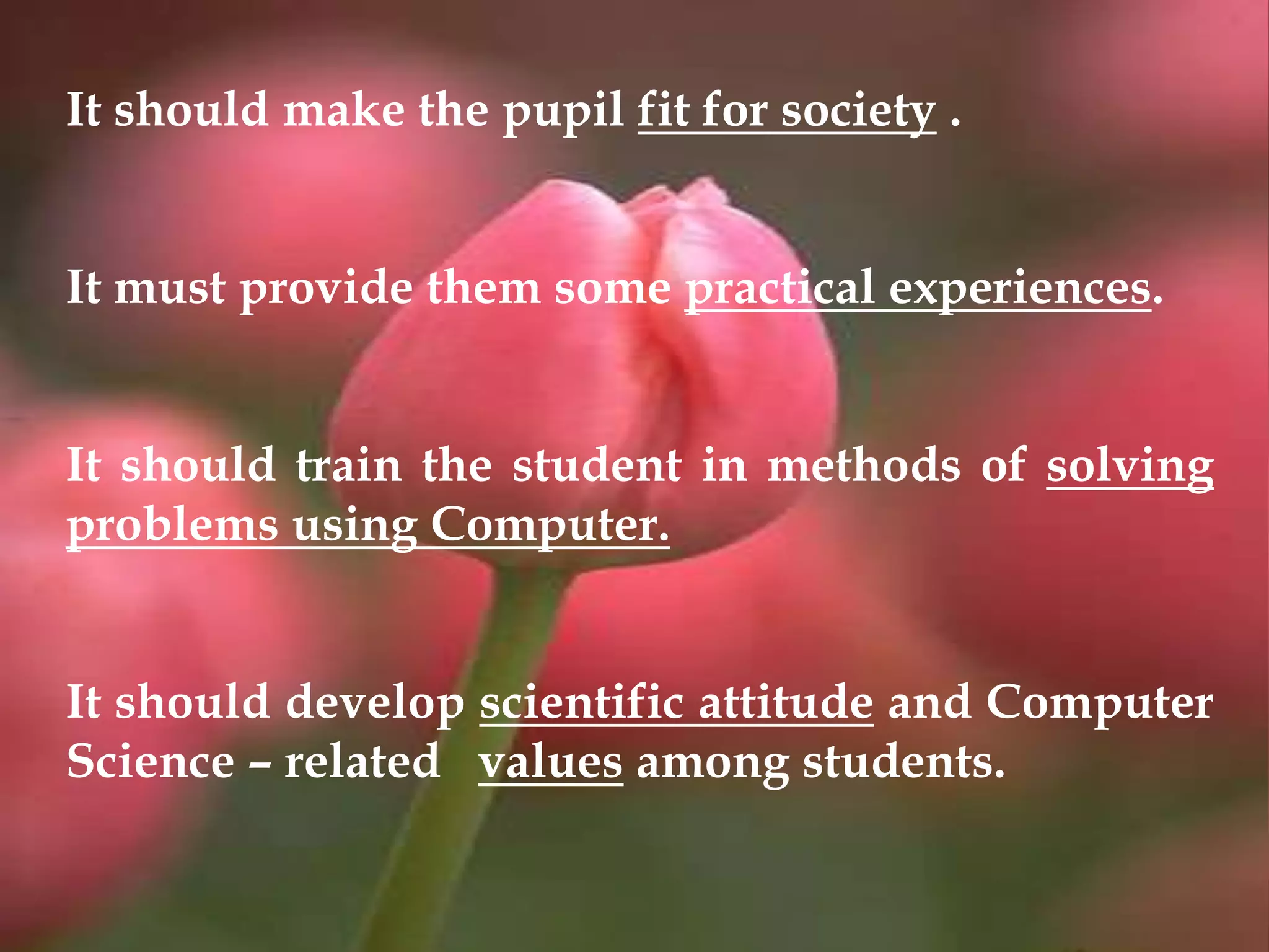 It should make the pupil fit for society .
It must provide them some practical experiences.
It should train the student in methods of solving
problems using Computer.
It should develop scientific attitude and Computer
Science – related values among students.
 