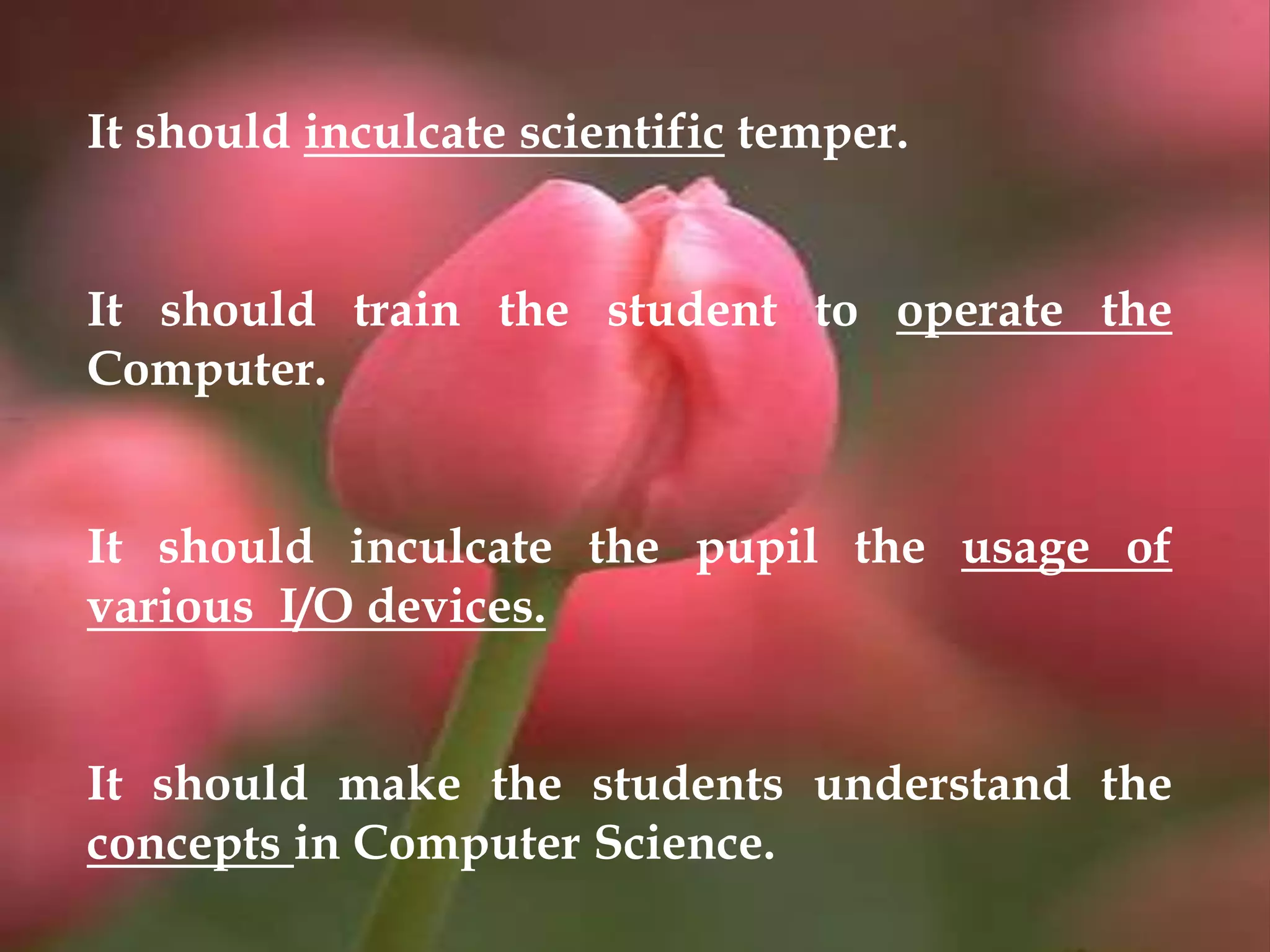 It should inculcate scientific temper.
It should train the student to operate the
Computer.
It should inculcate the pupil the usage of
various I/O devices.
It should make the students understand the
concepts in Computer Science.
 
