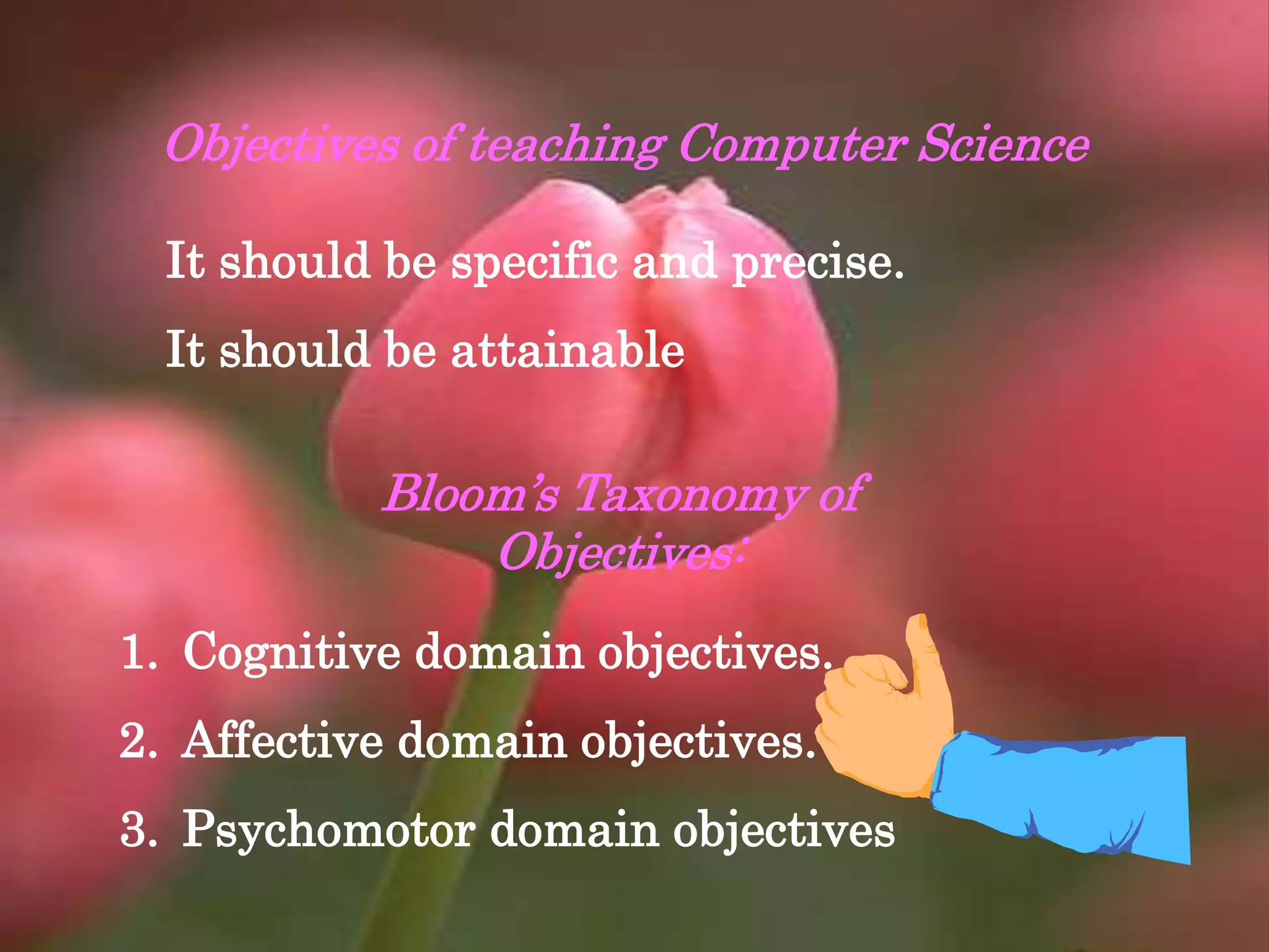 Objectives of teaching Computer Science
It should be specific and precise.
It should be attainable
Bloom’s Taxonomy of
Objectives:
1. Cognitive domain objectives.
2. Affective domain objectives.
3. Psychomotor domain objectives
 