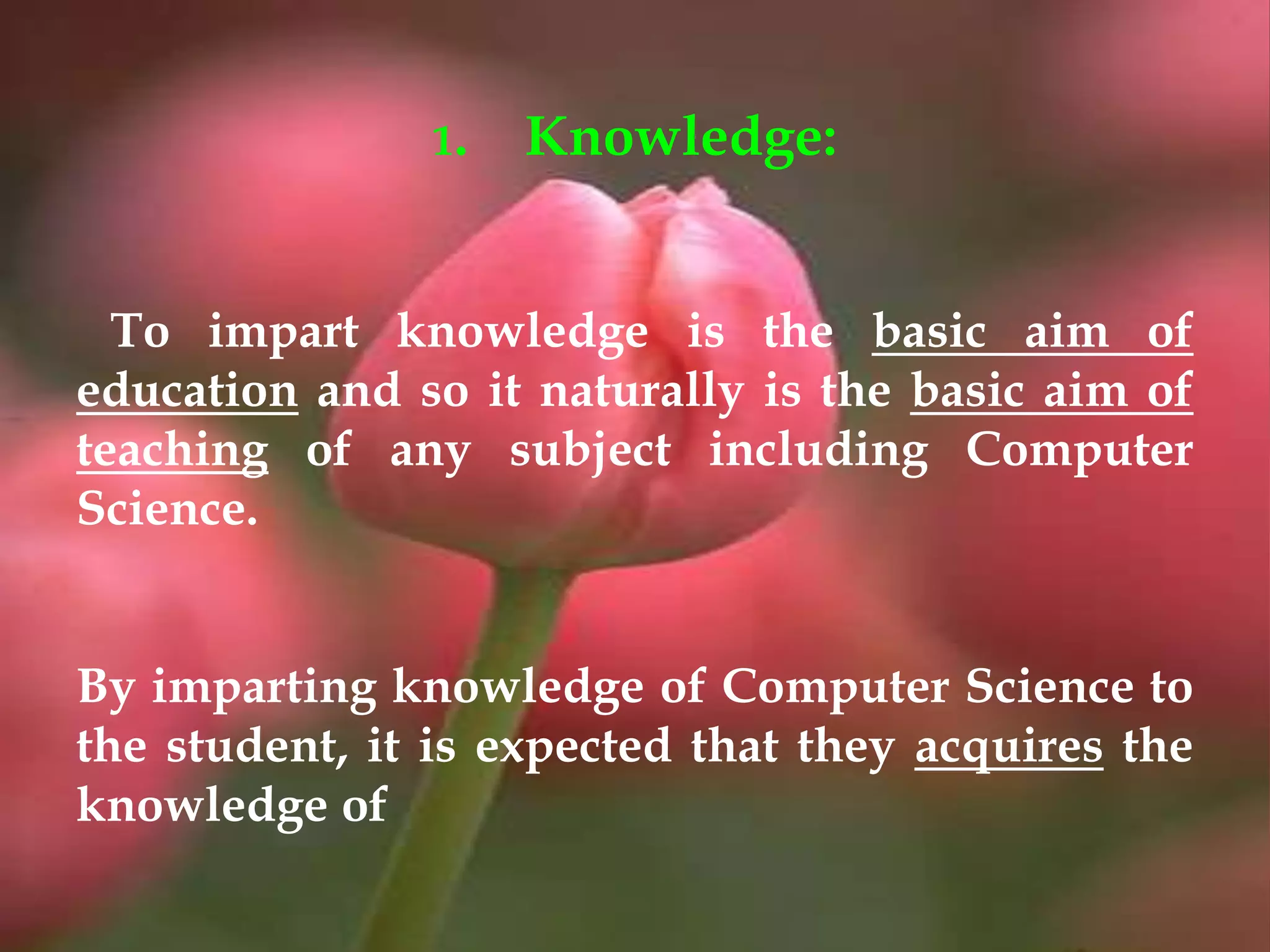 1. Knowledge:
To impart knowledge is the basic aim of
education and so it naturally is the basic aim of
teaching of any subject including Computer
Science.
By imparting knowledge of Computer Science to
the student, it is expected that they acquires the
knowledge of
 