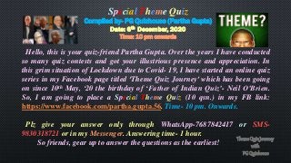 Special Theme Quiz
Compiled by- PG Quizhouse (Partha Gupta)
Date: 6th December, 2020
Time: 10 pm onwards
Hello, this is your quiz-friend Partha Gupta. Over the years I have conducted
so many quiz contests and got your illustrious presence and appreciation. In
this grim situation of Lockdown due to Covid- 19, I have started an online quiz
series in my Facebook page titled ‘Theme Quiz Journey’ which has been going
on since 10th May, ‘20 the birthday of ‘Father of Indian Quiz’- Neil O’Brien.
So, I am going to place a Special Theme Quiz (10 qsn.) in my FB link:
https://www.facebook.com/partha.gupta.56. Time- 10 pm. Onwards.
Plz give your answer only through WhatsApp-7687842417 or SMS-
9830318721 or in my Messenger. Answering time- 1 hour.
So friends, gear up to answer the questions as the earliest!
 