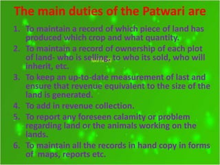 The main duties of the Patwari are
1. To maintain a record of which piece of land has
produced which crop and what quantity.
2. To maintain a record of ownership of each plot
of land- who is selling, to who its sold, who will
inherit, etc.
3. To keep an up-to-date measurement of last and
ensure that revenue equivalent to the size of the
land is generated.
4. To add in revenue collection.
5. To report any foreseen calamity or problem
regarding land or the animals working on the
lands.
6. To maintain all the records in hand copy in forms
of maps, reports etc.
 