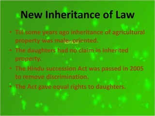 New Inheritance of Law
• Till some years ago inheritance of agricultural
property was male- oriented.
• The daughters had no claim in inherited
property.
• The Hindu succession Act was passed in 2005
to remove discrimination.
• The Act gave equal rights to daughters.
 