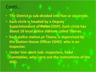 Conti…
• The District is sub-divided into five or six circles.
• Each circle is headed by a Deputy
Superintendent of Police (DSP). Each circle has
about 10 local police stations called Thanas.
• Each police station or Thana, is supervised by
the Station House Officer (SHO) who is an
inspector.
• Under him work Sub- Inspectors, head
Constables, who carry out the instructions of the
SHO.
 