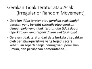 Gerakan Tidak Teratur atau Acak
(Irregular or Random Movement)
• Gerakan tidak teratur atau gerakan acak adalah
gerakan yang bersifat sporadis atau gerakan
dengan pola yang tidak teratur dan tidak dapat
diperkirakan yang terjadi dalam waktu singkat.
• Gerakan tidak teratur dari data berkala disebabkan
oleh peristiwa-peristiwa yang terjadi secara
kebetulan seperti banjir, pemogokan, pemilihan
umum, dan perubahan pemerintahan.
 