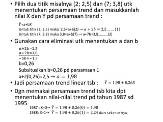 • Pilih dua titik misalnya (2; 2,5) dan (7; 3,8) utk
menentukan persamaan trend dan masukkanlah
nilai X dan Y pd persamaan trend :
• Gunakan cara eliminasi utk menentukan a dan b
• Jadi persamaan trend linear tsb :
• Dgn memakai persamaan trend tsb kita dpt
menentukan nilai-nilai trend pd tahun 1987 sd
1995
𝑌=a+bX
Untuk titik (2; 2,5) maka 2,5=a+b(2) → 𝑎 + 2𝑏 = 2,5 … … 1
Untuk titik (7; 3,8) maka 3,8=a+b(7) → a+7b=3,8……….(2)
𝑎+2𝑏=2,5
𝑎+7𝑏=3,8
−5𝑏=−1,3
-
b=0,26
Subsitusikan b=0,26 pd persamaan 1
a+2(0,26)=2,5 → 𝑎 = 1,98
𝑌 = 1,98 + 0,26𝑋
1987 : X=0→ 𝑌 = 1,98 + 0,26 0 = 1,98
1988: X=1→ 𝑌 = 1,98 + 0,26 1 = 2,24 𝑑𝑎𝑛 𝑠𝑒𝑡𝑒𝑟𝑢𝑠𝑛𝑦𝑎
 