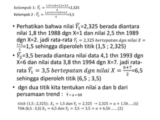 • Perhatikan bahwa nilai 𝑌1=2,325 berada diantara
nilai 1,8 thn 1988 dgn X=1 dan nilai 2,5 thn 1989
dgn X=2. jadi rata-rata 𝑌1 = 2,325 𝑏𝑒𝑟𝑡𝑒𝑝𝑎𝑡𝑎𝑛 𝑑𝑔𝑛 𝑛𝑖𝑙𝑎𝑖 𝑋 =
1+2
2
=1,5 sehingga diperoleh titik (1,5 ; 2,325)
• 𝑌2=3,5 berada diantara nilai data 4,1 thn 1993 dgn
X=6 dan nilai data 3,8 thn 1994 dgn X=7. jadi rata-
rata 𝑌1 = 3,5 𝑏𝑒𝑟𝑡𝑒𝑝𝑎𝑡𝑎𝑛 𝑑𝑔𝑛 𝑛𝑖𝑙𝑎𝑖 𝑋 =
6+7
2
=6,5
sehingga diperoleh titik (6,5 ; 3,5)
• dgn dua titik kita tentukan nilai a dan b dari
persamaan trend :
𝑘𝑒𝑙𝑜𝑚𝑝𝑜𝑘 1: 𝑌1 =
1,5+1,8+2,5+3,5
4
=2,325
Kelompok 2 : 𝑌2 =
1,6+4,1+3,8+4,5
4
=3,5
Ŷ = a + bX
𝑡𝑖𝑡𝑖𝑘 1,5 ; 2,325 ; 𝑋1 = 1,5 𝑑𝑎𝑛 𝑌1 = 2,325 → 2,325 = 𝑎 + 1,5𝑏……(1)
Titik (6,5 : 3,5) 𝑋2 = 6,5 𝑑𝑎𝑛 𝑌2 = 3,5 → 3,5 = 𝑎 + 6,5𝑏 … . . (2)
 