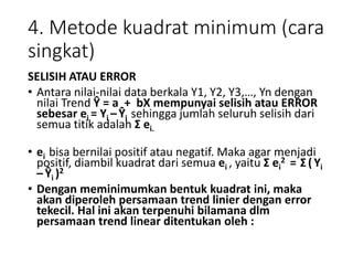 4. Metode kuadrat minimum (cara
singkat)
SELISIH ATAU ERROR
• Antara nilai-nilai data berkala Y1, Y2, Y3,…, Yn dengan
nilai Trend Ŷ = a + bX mempunyai selisih atau ERROR
sebesar ei = Yi – Ŷi sehingga jumlah seluruh selisih dari
semua titik adalah Σ ei.
• ei bisa bernilai positif atau negatif. Maka agar menjadi
positif, diambil kuadrat dari semua ei , yaitu Σ ei
2 = Σ (Yi
– Ŷi )2
• Dengan meminimumkan bentuk kuadrat ini, maka
akan diperoleh persamaan trend linier dengan error
tekecil. Hal ini akan terpenuhi bilamana dlm
persamaan trend linear ditentukan oleh :
 