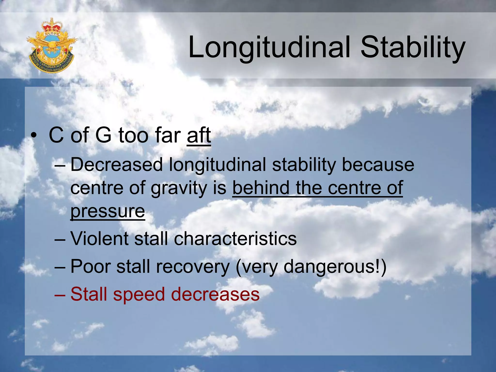 Longitudinal Stability
• C of G too far aft
– Decreased longitudinal stability because
centre of gravity is behind the centre of
pressure
– Violent stall characteristics
– Poor stall recovery (very dangerous!)
– Stall speed decreases
 