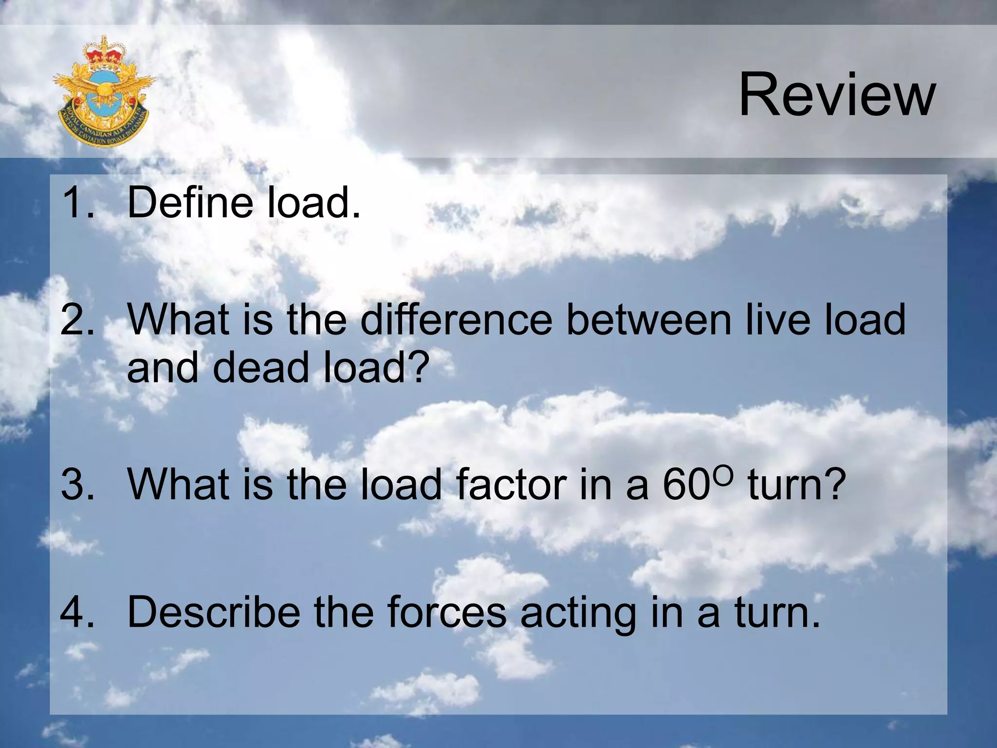 Review
1. Define load.
2. What is the difference between live load
and dead load?
3. What is the load factor in a 60O turn?
4. Describe the forces acting in a turn.
 