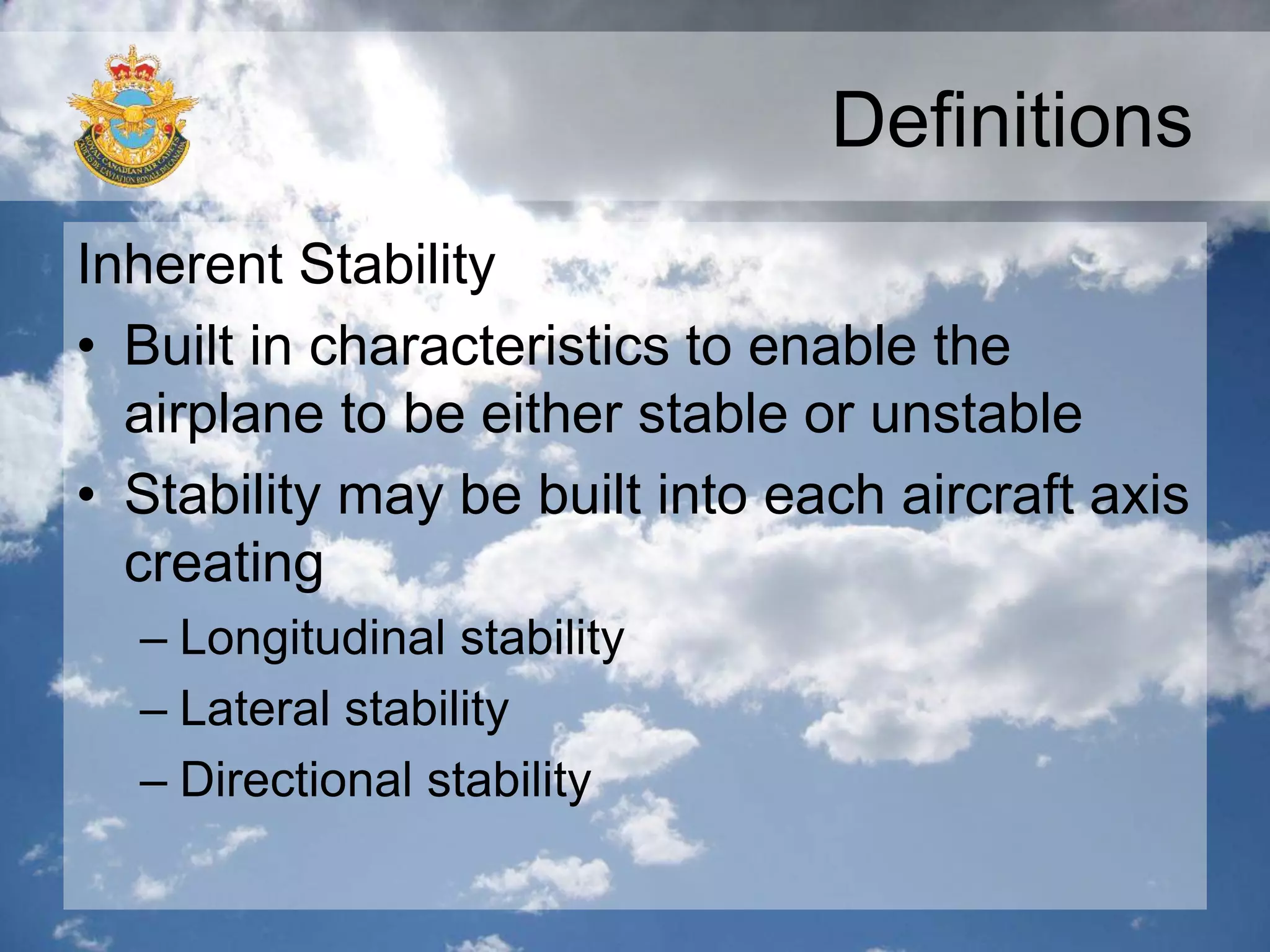 Definitions
Inherent Stability
• Built in characteristics to enable the
airplane to be either stable or unstable
• Stability may be built into each aircraft axis
creating
– Longitudinal stability
– Lateral stability
– Directional stability
 