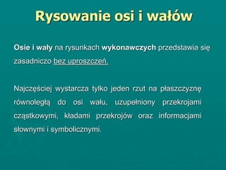 Najczęściej wystarcza tylko jeden rzut na płaszczyznę
równoległą do osi wału, uzupełniony przekrojami
cząstkowymi, kładami przekrojów oraz informacjami
słownymi i symbolicznymi.
Rysowanie osi i wałów
Osie i wały na rysunkach wykonawczych przedstawia się
zasadniczo bez uproszczeń.
 