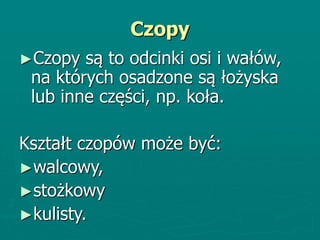 Czopy
►Czopy są to odcinki osi i wałów,
na których osadzone są łożyska
lub inne części, np. koła.
Kształt czopów może być:
►walcowy,
►stożkowy
►kulisty.
 