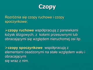 Rozróżnia się czopy ruchowe i czopy
spoczynkowe;
czopy ruchowe współpracują z panewkami
łożysk ślizgowych, z kołami przesuwnymi lub
obracającymi się względem nieruchomej osi itp.
czopy spoczynkowe współpracują z
elementami osadzonymi na stałe względem wału i
obracającymi
się wraz z nim.
Czopy
 
