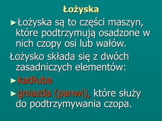 Łożyska
►Łożyska są to części maszyn,
które podtrzymują osadzone w
nich czopy osi lub wałów.
Łożysko składa się z dwóch
zasadniczych elementów:
►kadłuba
►gniazda (panwi), które służy
do podtrzymywania czopa.
 