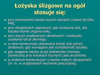 Łożyska ślizgowe na ogół
stosuje się:
► przy przenoszeniu bardzo dużych obciążeń (nawet do kilku
MN),
► przy obciążeniach udarowych, gdy konieczne jest, aby
łożyska tłumiły drgania wału,
► przy dużych prędkościach obrotowych i możliwości
uzyskania tarcia płynnego,
► w razie konieczności stosowania łożysk (lub panwi)
dzielonych, gdy wymagana jest cichobieżność łożyska,
► gdy osiąganie bardzo dużej dokładności montażu
(koniecznej przy łożyskach tocznych) jest utrudnione,
► w drobnych konstrukcjach o bardzo małych obciążeniach
(m. in. w urządzeniach mechaniki precyzyjnej).
 