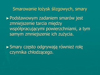 Smarowanie łożysk ślizgowych, smary
►Podstawowym zadaniem smarów jest
zmniejszenie tarcia między
współpracującymi powierzchniami, a tym
samym zmniejszenie ich zużycia.
►Smary często odgrywają również rolę
czynnika chłodzącego.
 