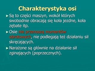 Charakterystyka osi
►Są to części maszyn, wokół których
swobodnie obracają się koła jezdne, koła
zębate itp.
►Osie nie przenoszą momentów
obrotowych, nie podlegają też działaniu sił
skręcających.
►Narażone są głównie na działanie sił
zginających (poprzecznych).
 