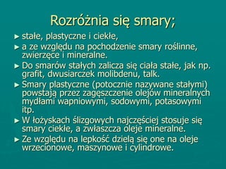 Rozróżnia się smary;
► stałe, plastyczne i ciekłe,
► a ze względu na pochodzenie smary roślinne,
zwierzęce i mineralne.
► Do smarów stałych zalicza się ciała stałe, jak np.
grafit, dwusiarczek molibdenu, talk.
► Smary plastyczne (potocznie nazywane stałymi)
powstają przez zagęszczenie olejów mineralnych
mydłami wapniowymi, sodowymi, potasowymi
itp.
► W łożyskach ślizgowych najczęściej stosuje się
smary ciekłe, a zwłaszcza oleje mineralne.
► Ze względu na lepkość dzielą się one na oleje
wrzecionowe, maszynowe i cylindrowe.
 